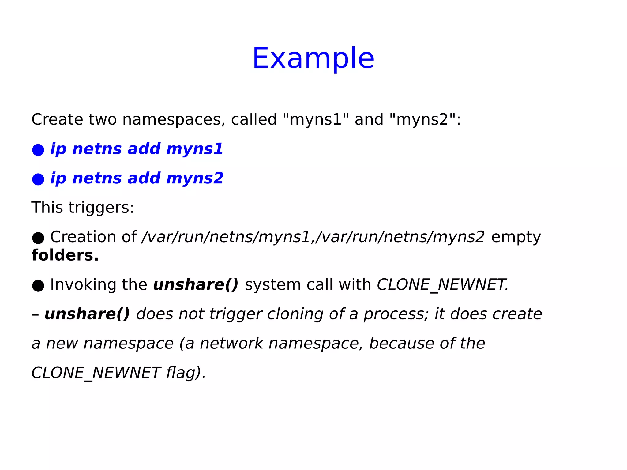 Example
Create two namespaces, called "myns1" and "myns2":
● ip netns add myns1
● ip netns add myns2
This triggers:
● Creation of /var/run/netns/myns1,/var/run/netns/myns2 empty
folders.
● Invoking the unshare() system call with CLONE_NEWNET.
– unshare() does not trigger cloning of a process; it does create
a new namespace (a network namespace, because of the
CLONE_NEWNET flag).
 