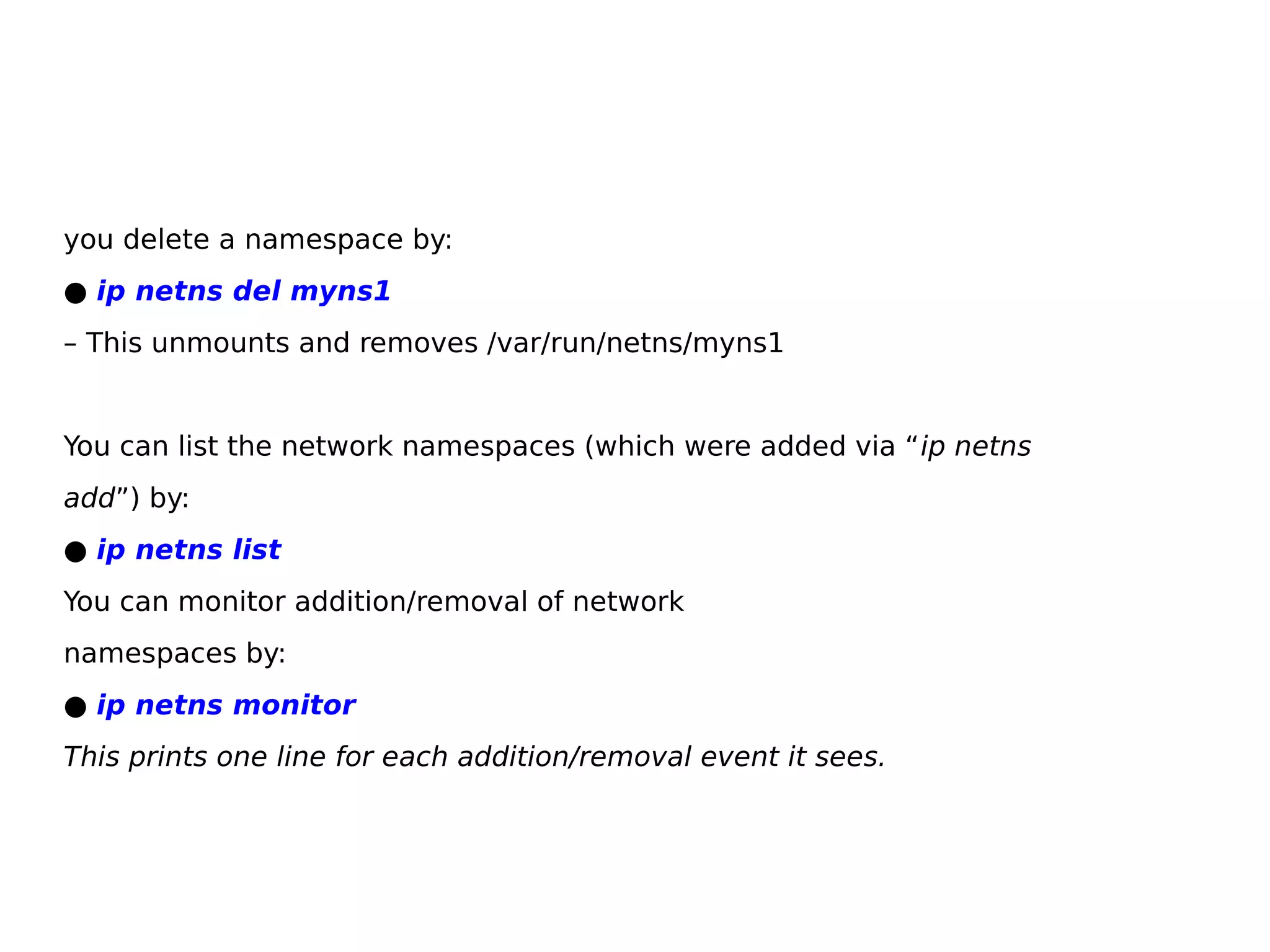 you delete a namespace by:
● ip netns del myns1
– This unmounts and removes /var/run/netns/myns1
You can list the network namespaces (which were added via “ip netns
add”) by:
● ip netns list
You can monitor addition/removal of network
namespaces by:
● ip netns monitor
This prints one line for each addition/removal event it sees.
 