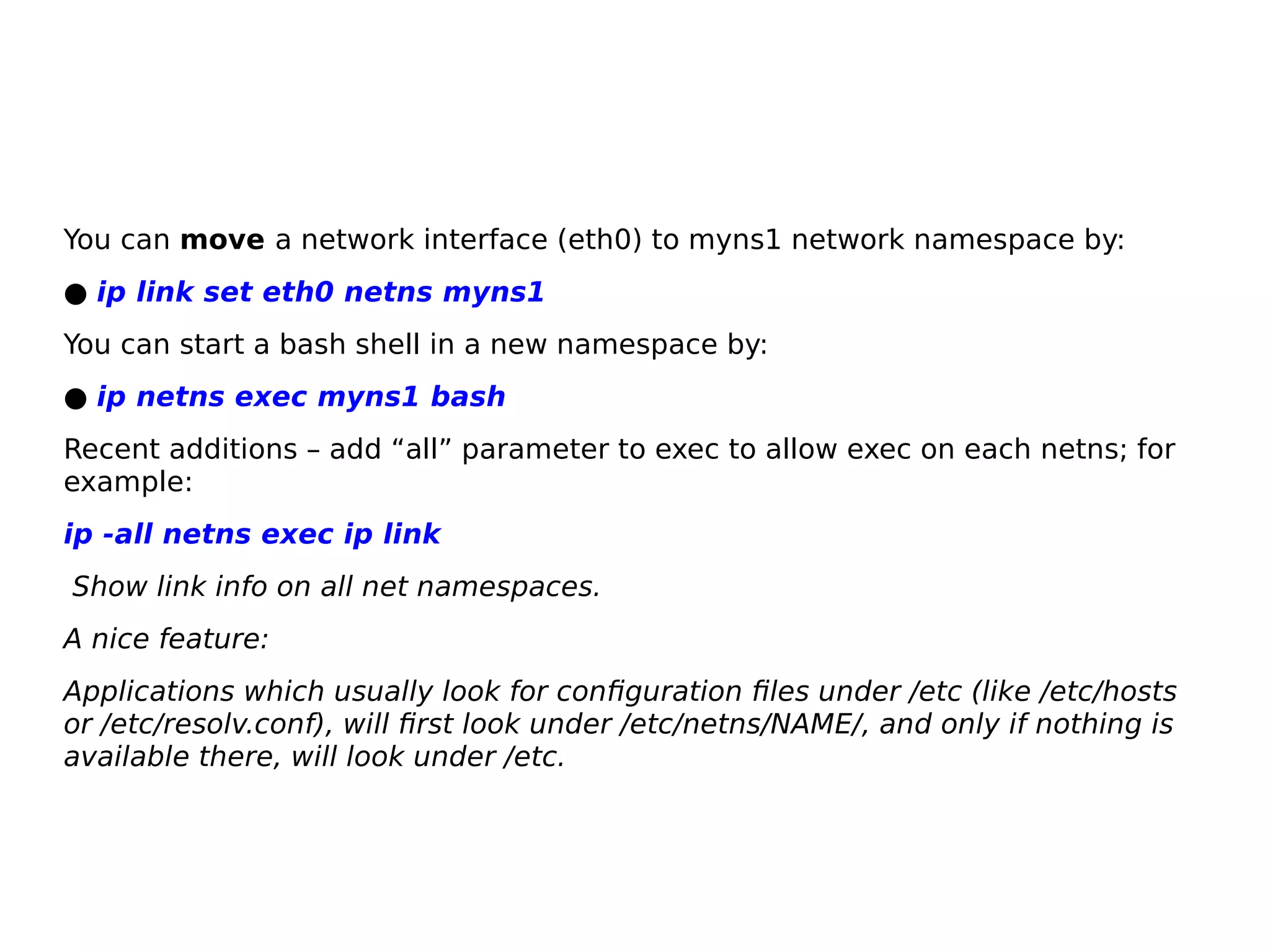 You can move a network interface (eth0) to myns1 network namespace by:
● ip link set eth0 netns myns1
You can start a bash shell in a new namespace by:
● ip netns exec myns1 bash
Recent additions – add “all” parameter to exec to allow exec on each netns; for
example:
ip -all netns exec ip link
Show link info on all net namespaces.
A nice feature:
Applications which usually look for configuration files under /etc (like /etc/hosts
or /etc/resolv.conf), will first look under /etc/netns/NAME/, and only if nothing is
available there, will look under /etc.
 