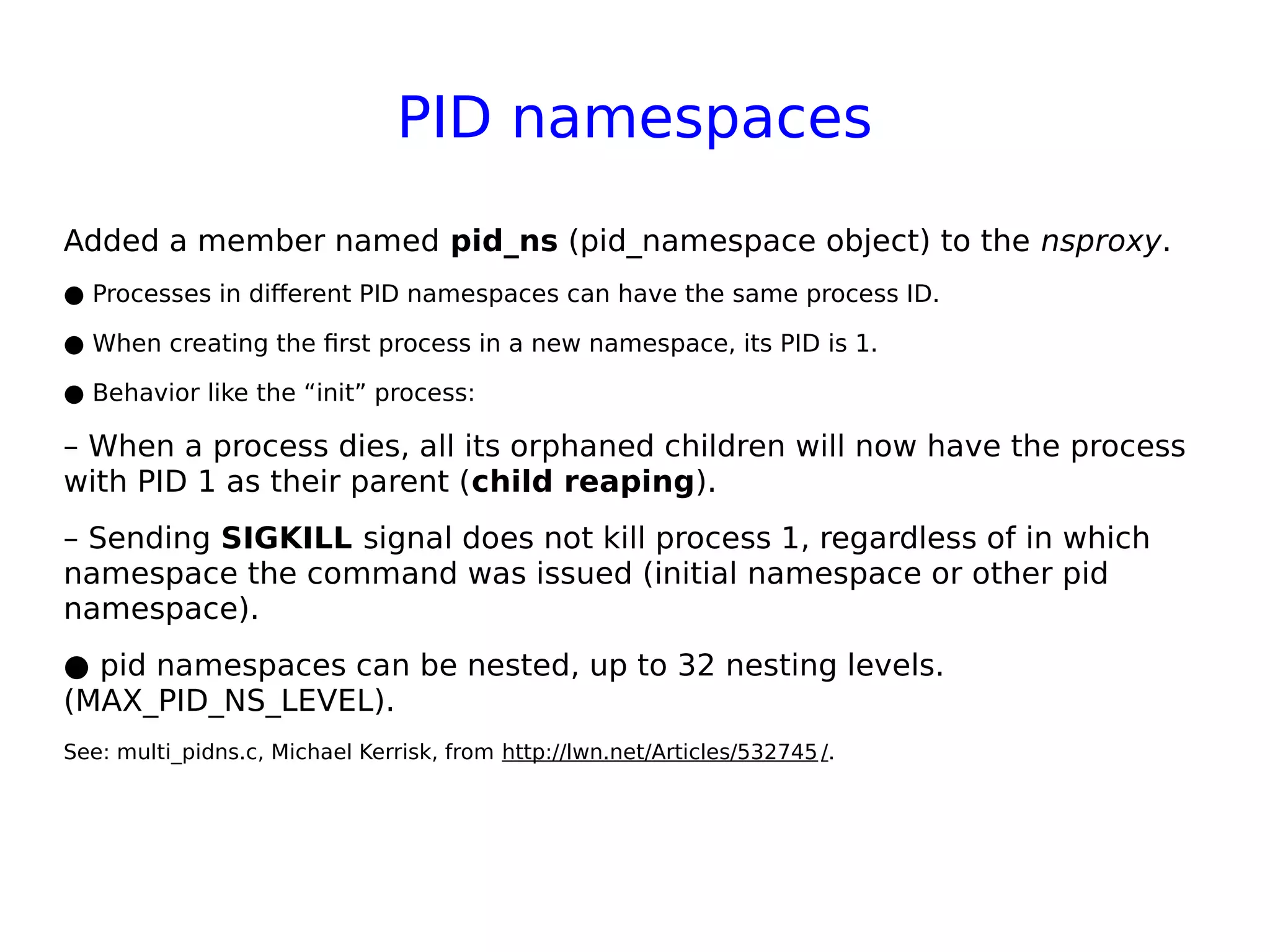 PID namespaces
Added a member named pid_ns (pid_namespace object) to the nsproxy.
● Processes in different PID namespaces can have the same process ID.
● When creating the first process in a new namespace, its PID is 1.
● Behavior like the “init” process:
– When a process dies, all its orphaned children will now have the process
with PID 1 as their parent (child reaping).
– Sending SIGKILL signal does not kill process 1, regardless of in which
namespace the command was issued (initial namespace or other pid
namespace).
● pid namespaces can be nested, up to 32 nesting levels.
(MAX_PID_NS_LEVEL).
See: multi_pidns.c, Michael Kerrisk, from http://lwn.net/Articles/532745 /.
 