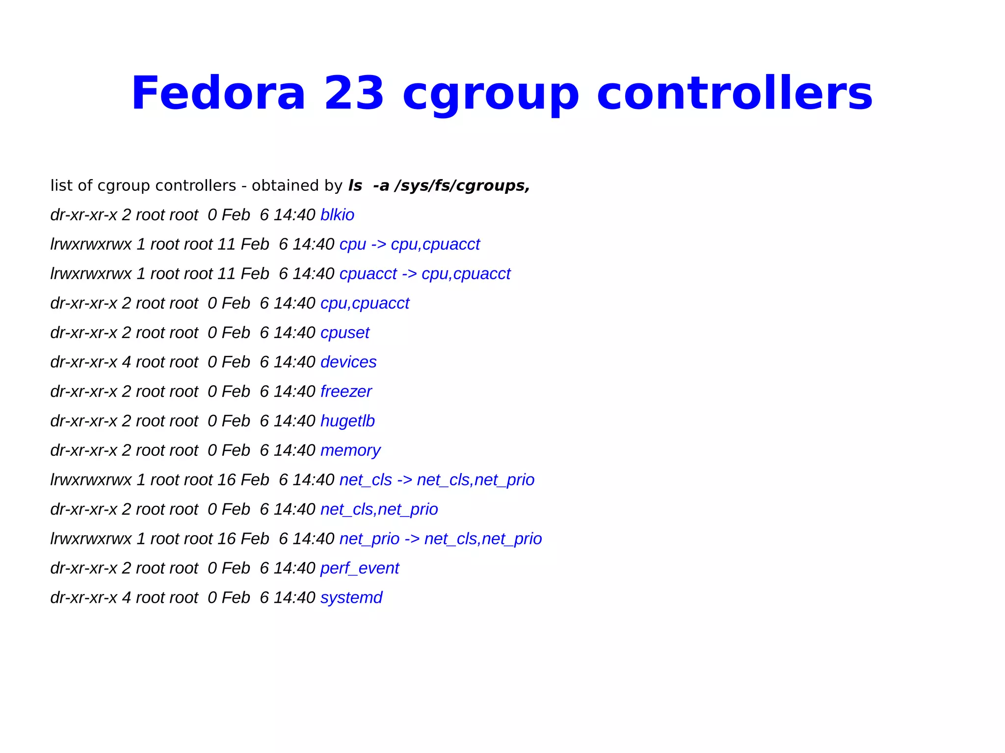 Fedora 23 cgroup controllers
list of cgroup controllers - obtained by ls -a /sys/fs/cgroups,
dr-xr-xr-x 2 root root 0 Feb 6 14:40 blkio
lrwxrwxrwx 1 root root 11 Feb 6 14:40 cpu -> cpu,cpuacct
lrwxrwxrwx 1 root root 11 Feb 6 14:40 cpuacct -> cpu,cpuacct
dr-xr-xr-x 2 root root 0 Feb 6 14:40 cpu,cpuacct
dr-xr-xr-x 2 root root 0 Feb 6 14:40 cpuset
dr-xr-xr-x 4 root root 0 Feb 6 14:40 devices
dr-xr-xr-x 2 root root 0 Feb 6 14:40 freezer
dr-xr-xr-x 2 root root 0 Feb 6 14:40 hugetlb
dr-xr-xr-x 2 root root 0 Feb 6 14:40 memory
lrwxrwxrwx 1 root root 16 Feb 6 14:40 net_cls -> net_cls,net_prio
dr-xr-xr-x 2 root root 0 Feb 6 14:40 net_cls,net_prio
lrwxrwxrwx 1 root root 16 Feb 6 14:40 net_prio -> net_cls,net_prio
dr-xr-xr-x 2 root root 0 Feb 6 14:40 perf_event
dr-xr-xr-x 4 root root 0 Feb 6 14:40 systemd
 