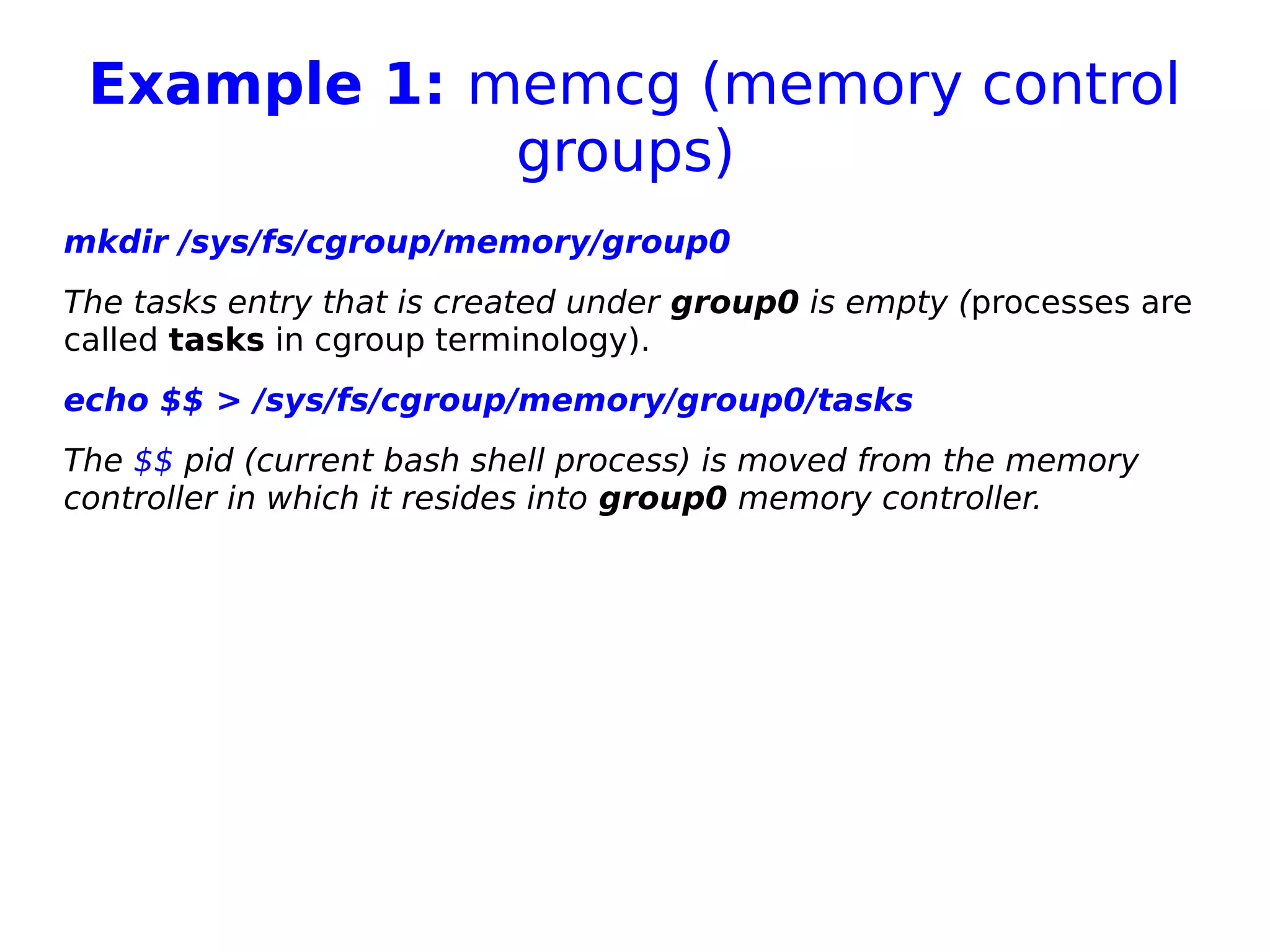 Example 1: memcg (memory control
groups)
mkdir /sys/fs/cgroup/memory/group0
The tasks entry that is created under group0 is empty (processes are
called tasks in cgroup terminology).
echo $$ > /sys/fs/cgroup/memory/group0/tasks
The $$ pid (current bash shell process) is moved from the memory
controller in which it resides into group0 memory controller.
 