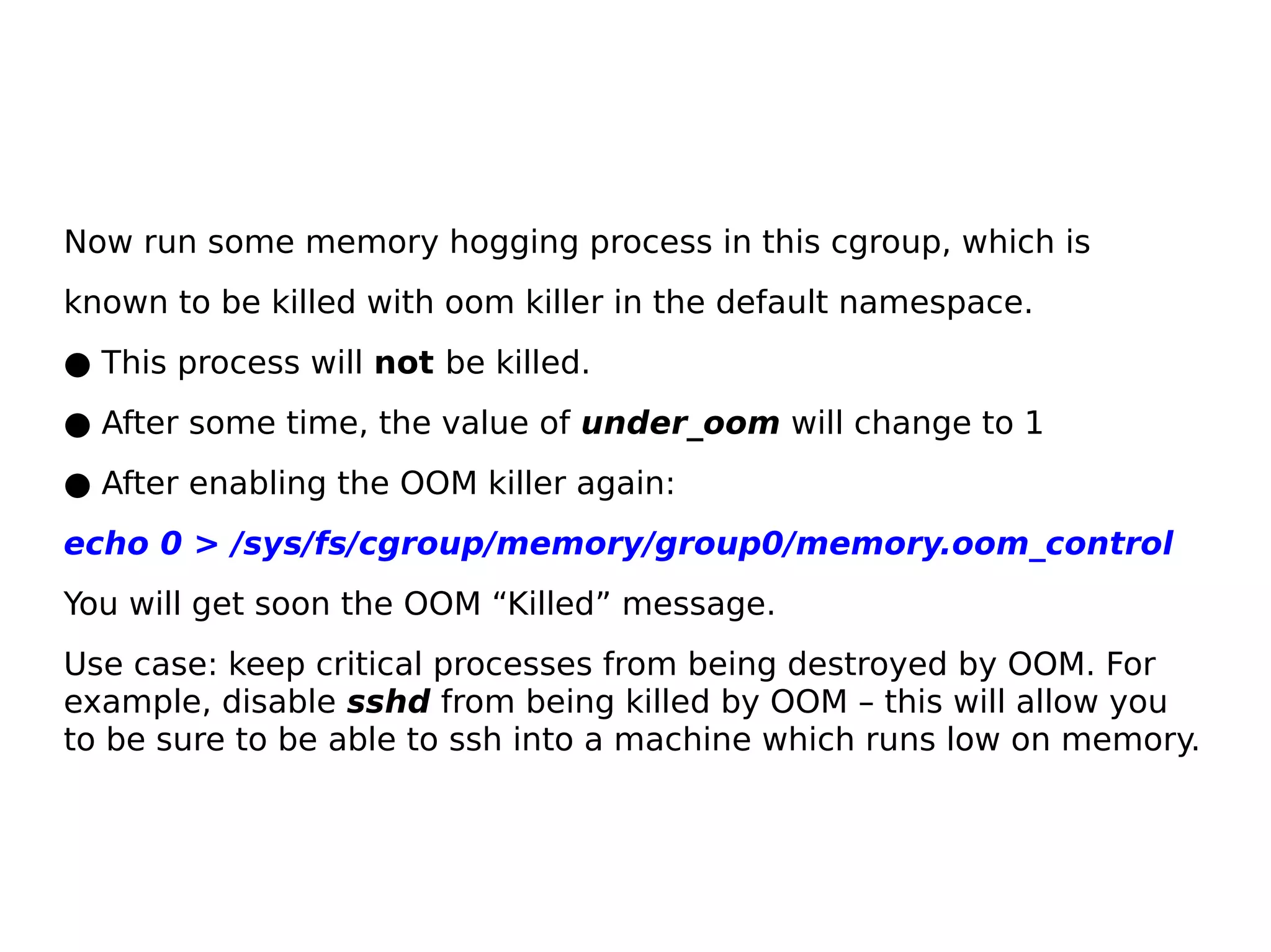 Now run some memory hogging process in this cgroup, which is
known to be killed with oom killer in the default namespace.
● This process will not be killed.
● After some time, the value of under_oom will change to 1
● After enabling the OOM killer again:
echo 0 > /sys/fs/cgroup/memory/group0/memory.oom_control
You will get soon the OOM “Killed” message.
Use case: keep critical processes from being destroyed by OOM. For
example, disable sshd from being killed by OOM – this will allow you
to be sure to be able to ssh into a machine which runs low on memory.
 