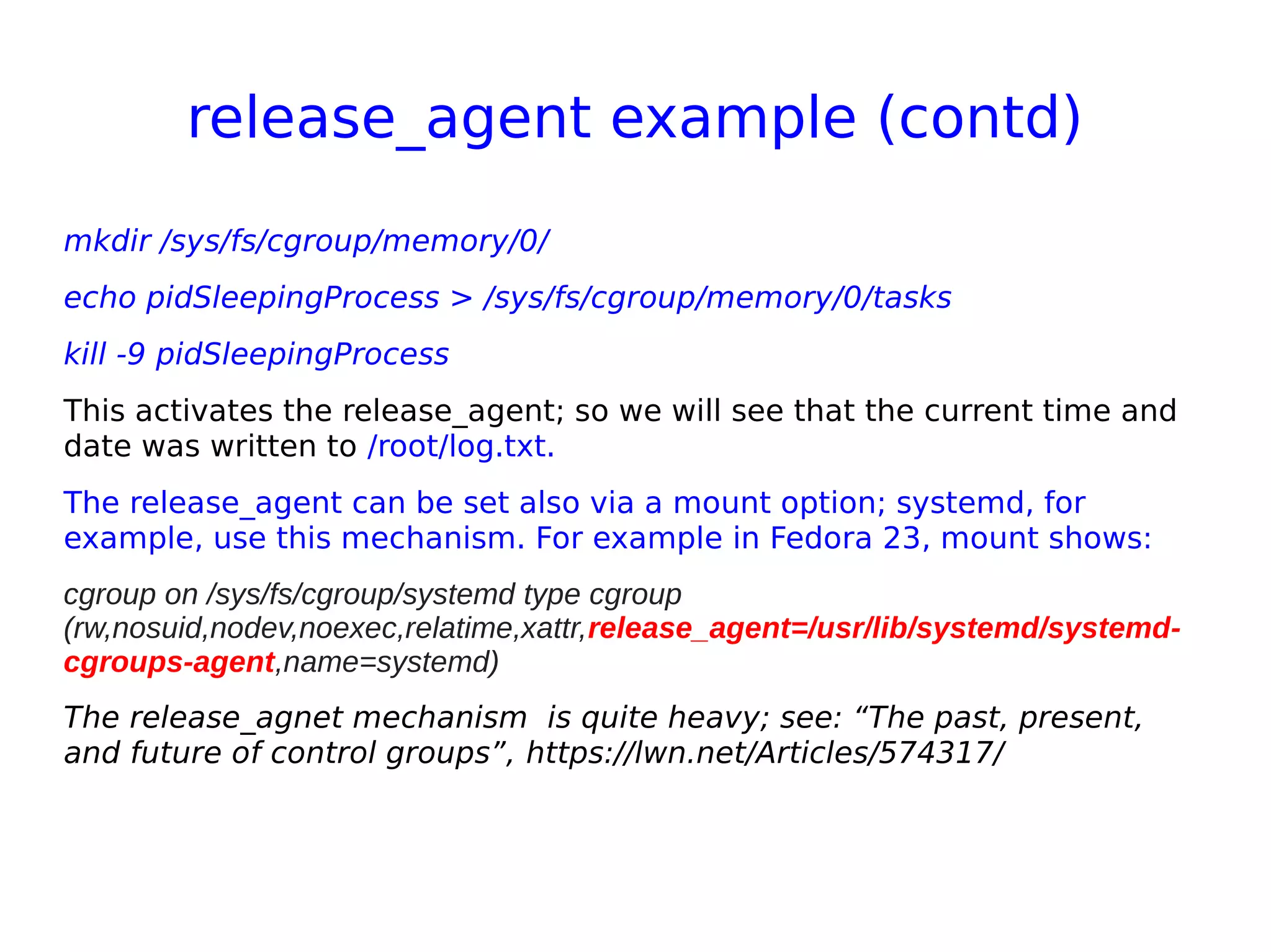 release_agent example (contd)
mkdir /sys/fs/cgroup/memory/0/
echo pidSleepingProcess > /sys/fs/cgroup/memory/0/tasks
kill -9 pidSleepingProcess
This activates the release_agent; so we will see that the current time and
date was written to /root/log.txt.
The release_agent can be set also via a mount option; systemd, for
example, use this mechanism. For example in Fedora 23, mount shows:
cgroup on /sys/fs/cgroup/systemd type cgroup
(rw,nosuid,nodev,noexec,relatime,xattr,release_agent=/usr/lib/systemd/systemd-
cgroups-agent,name=systemd)
The release_agnet mechanism is quite heavy; see: “The past, present,
and future of control groups”, https://lwn.net/Articles/574317/
 