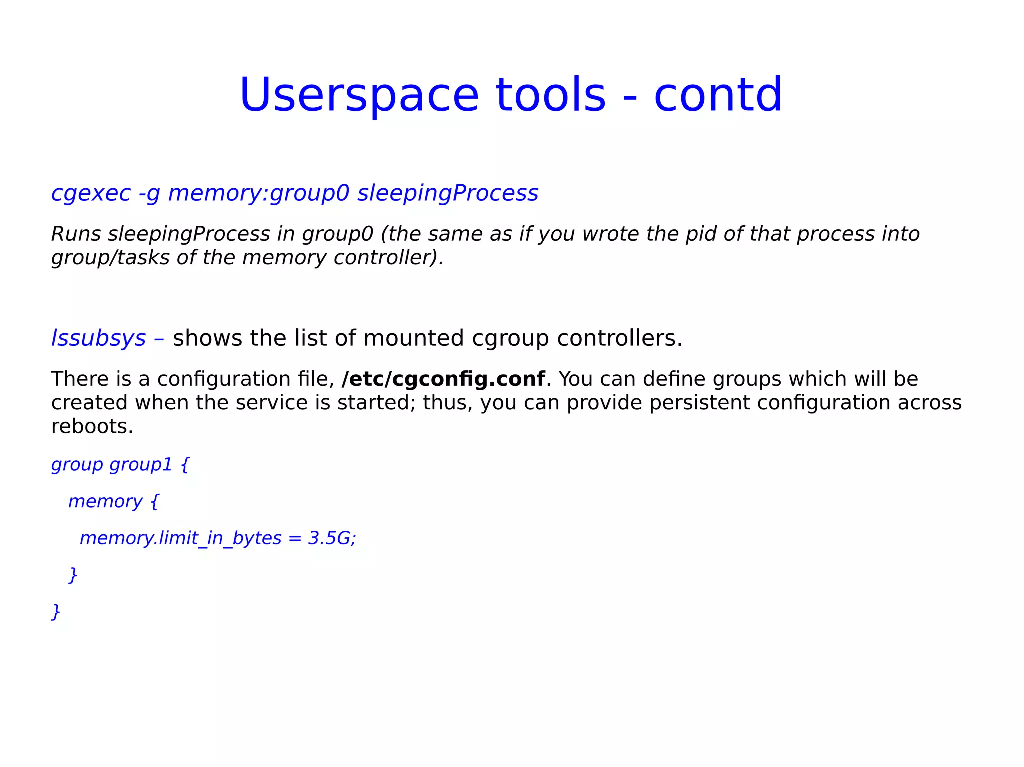 Userspace tools - contd
cgexec -g memory:group0 sleepingProcess
Runs sleepingProcess in group0 (the same as if you wrote the pid of that process into
group/tasks of the memory controller).
lssubsys – shows the list of mounted cgroup controllers.
There is a configuration file, /etc/cgconfig.conf. You can define groups which will be
created when the service is started; thus, you can provide persistent configuration across
reboots.
group group1 {
memory {
memory.limit_in_bytes = 3.5G;
}
}
 