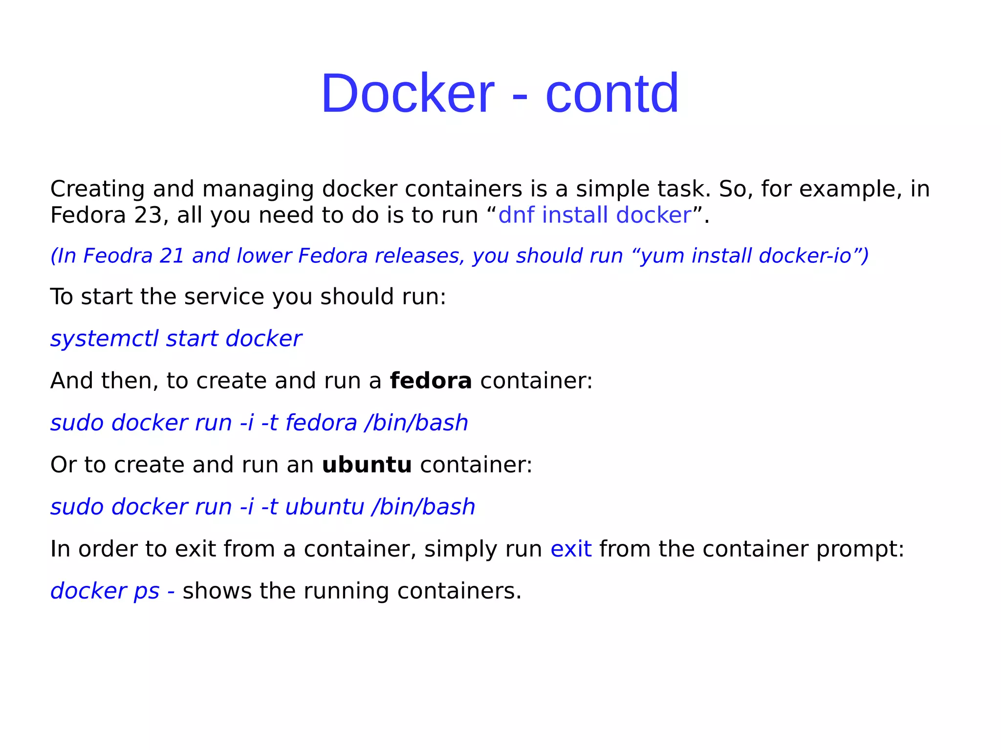 Docker - contd
Creating and managing docker containers is a simple task. So, for example, in
Fedora 23, all you need to do is to run “dnf install docker”.
(In Feodra 21 and lower Fedora releases, you should run “yum install docker-io”)
To start the service you should run:
systemctl start docker
And then, to create and run a fedora container:
sudo docker run -i -t fedora /bin/bash
Or to create and run an ubuntu container:
sudo docker run -i -t ubuntu /bin/bash
In order to exit from a container, simply run exit from the container prompt:
docker ps - shows the running containers.
 