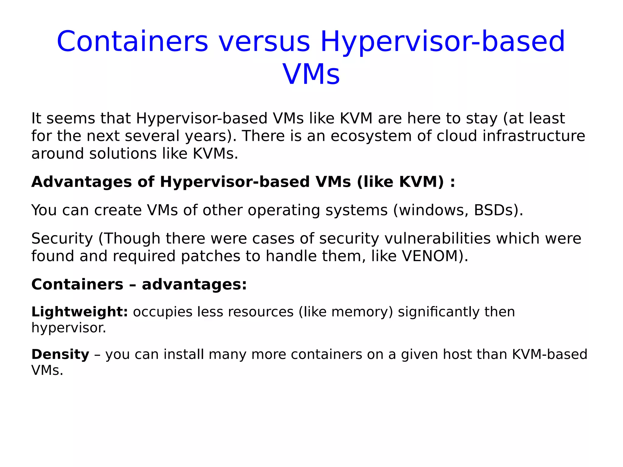 Containers versus Hypervisor-based
VMs
It seems that Hypervisor-based VMs like KVM are here to stay (at least
for the next several years). There is an ecosystem of cloud infrastructure
around solutions like KVMs.
Advantages of Hypervisor-based VMs (like KVM) :
You can create VMs of other operating systems (windows, BSDs).
Security (Though there were cases of security vulnerabilities which were
found and required patches to handle them, like VENOM).
Containers – advantages:
Lightweight: occupies less resources (like memory) significantly then
hypervisor.
Density – you can install many more containers on a given host than KVM-based
VMs.
 