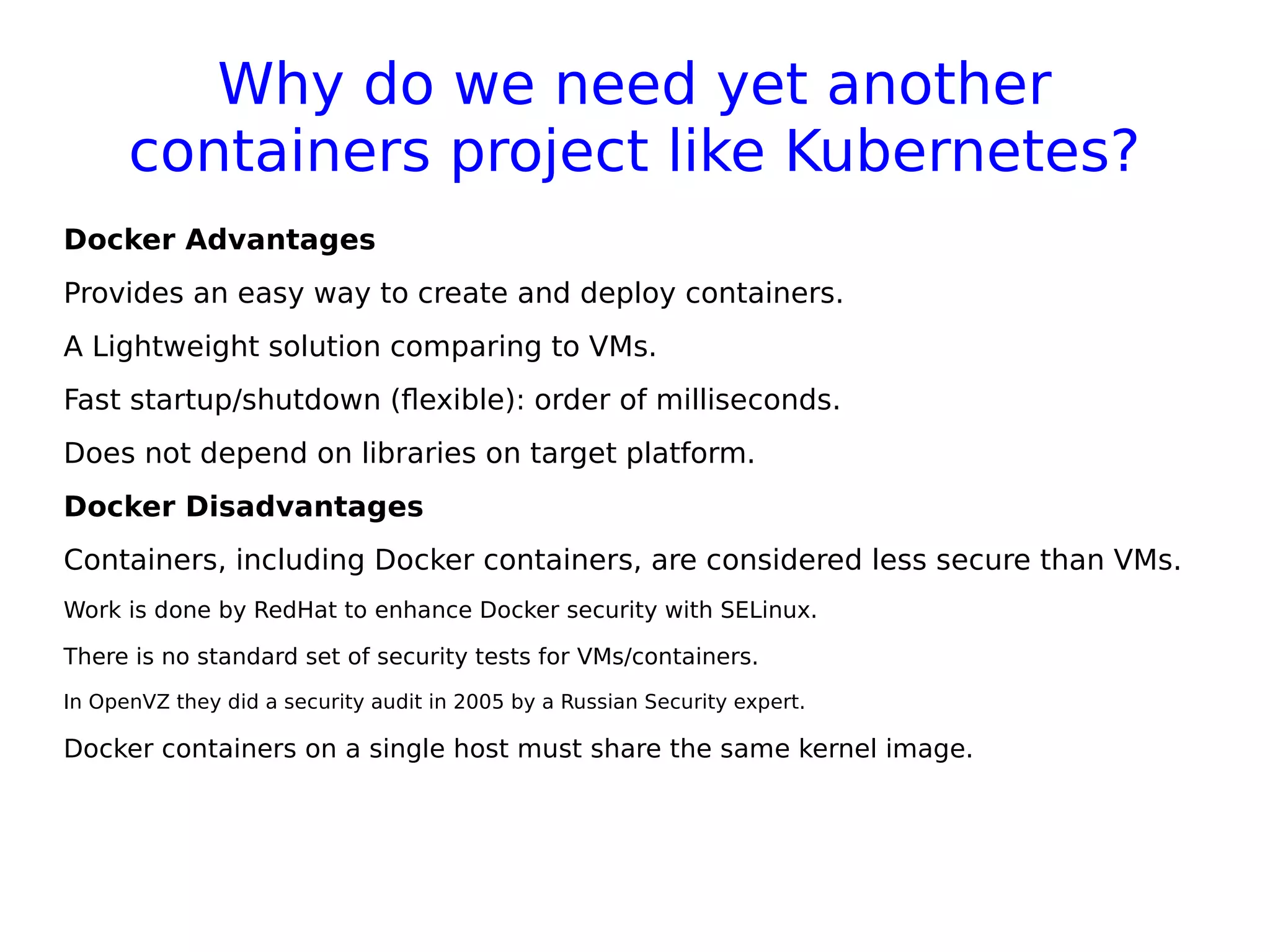 Why do we need yet another
containers project like Kubernetes?
Docker Advantages
Provides an easy way to create and deploy containers.
A Lightweight solution comparing to VMs.
Fast startup/shutdown (flexible): order of milliseconds.
Does not depend on libraries on target platform.
Docker Disadvantages
Containers, including Docker containers, are considered less secure than VMs.
Work is done by RedHat to enhance Docker security with SELinux.
There is no standard set of security tests for VMs/containers.
In OpenVZ they did a security audit in 2005 by a Russian Security expert.
Docker containers on a single host must share the same kernel image.
 