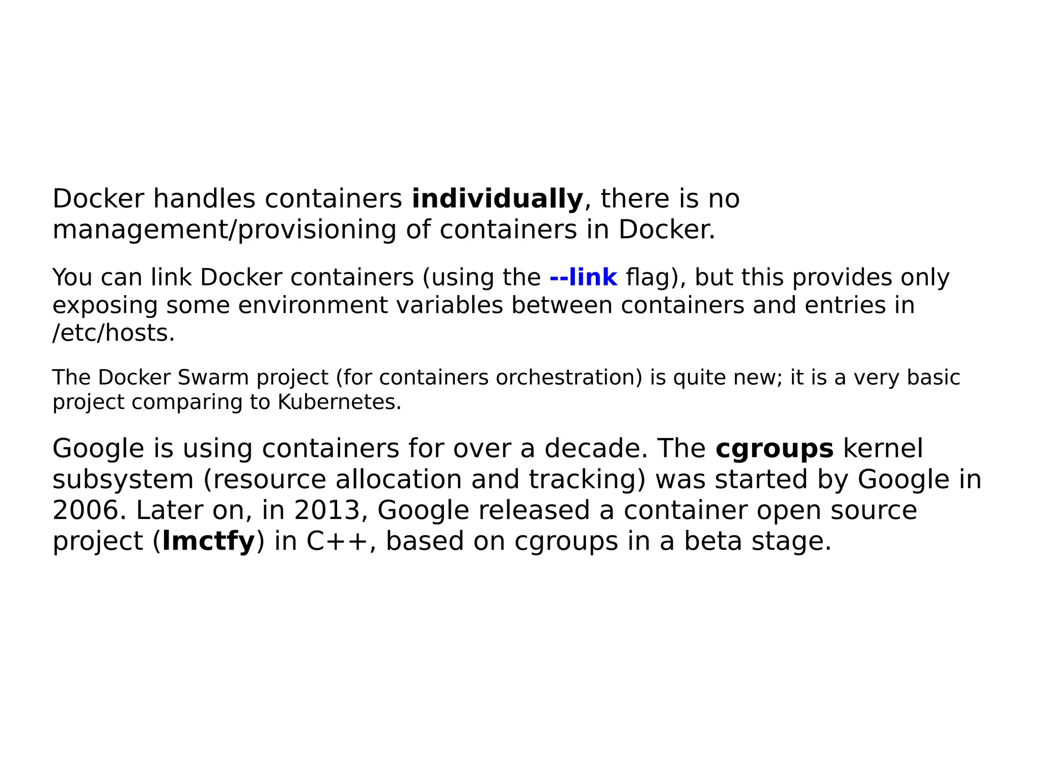 Docker handles containers individually, there is no
management/provisioning of containers in Docker.
You can link Docker containers (using the --link flag), but this provides only
exposing some environment variables between containers and entries in
/etc/hosts.
The Docker Swarm project (for containers orchestration) is quite new; it is a very basic
project comparing to Kubernetes.
Google is using containers for over a decade. The cgroups kernel
subsystem (resource allocation and tracking) was started by Google in
2006. Later on, in 2013, Google released a container open source
project (lmctfy) in C++, based on cgroups in a beta stage.
 