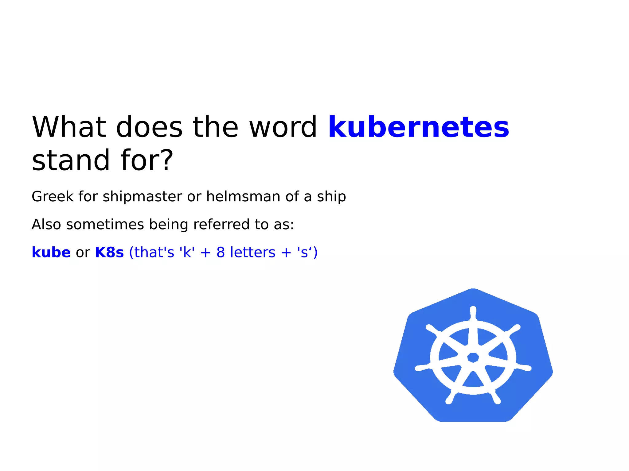 What does the word kubernetes
stand for?
Greek for shipmaster or helmsman of a ship
Also sometimes being referred to as:
kube or K8s (that's 'k' + 8 letters + 's‘)
 