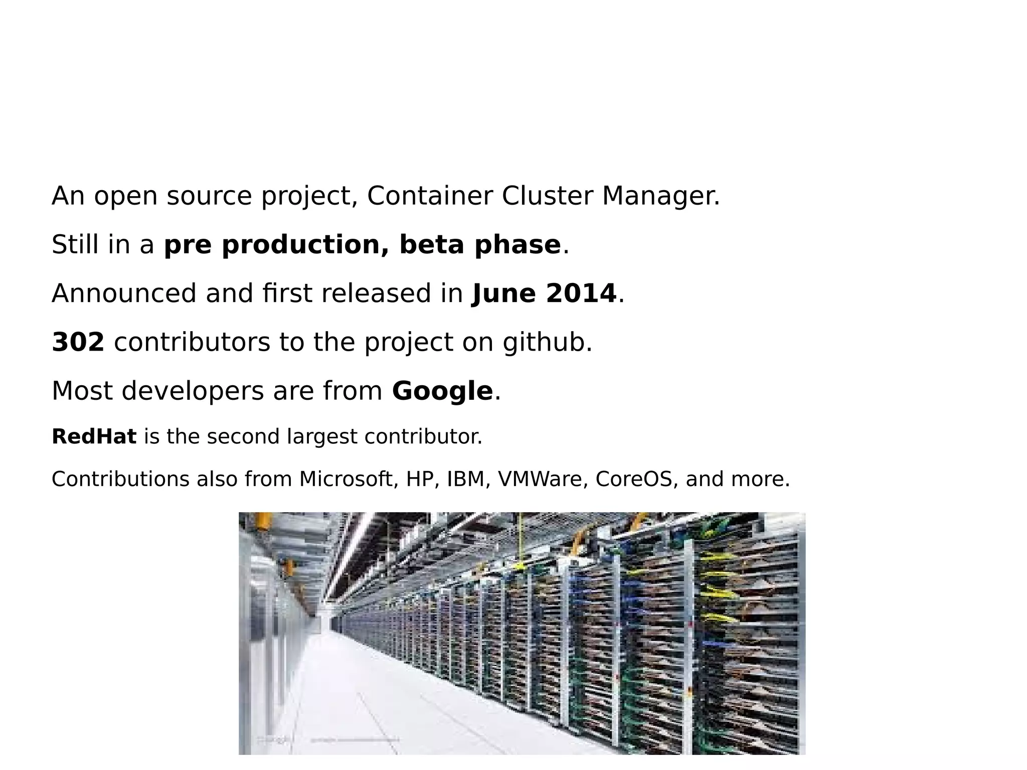 An open source project, Container Cluster Manager.
Still in a pre production, beta phase.
Announced and first released in June 2014.
302 contributors to the project on github.
Most developers are from Google.
RedHat is the second largest contributor.
Contributions also from Microsoft, HP, IBM, VMWare, CoreOS, and more.
 
