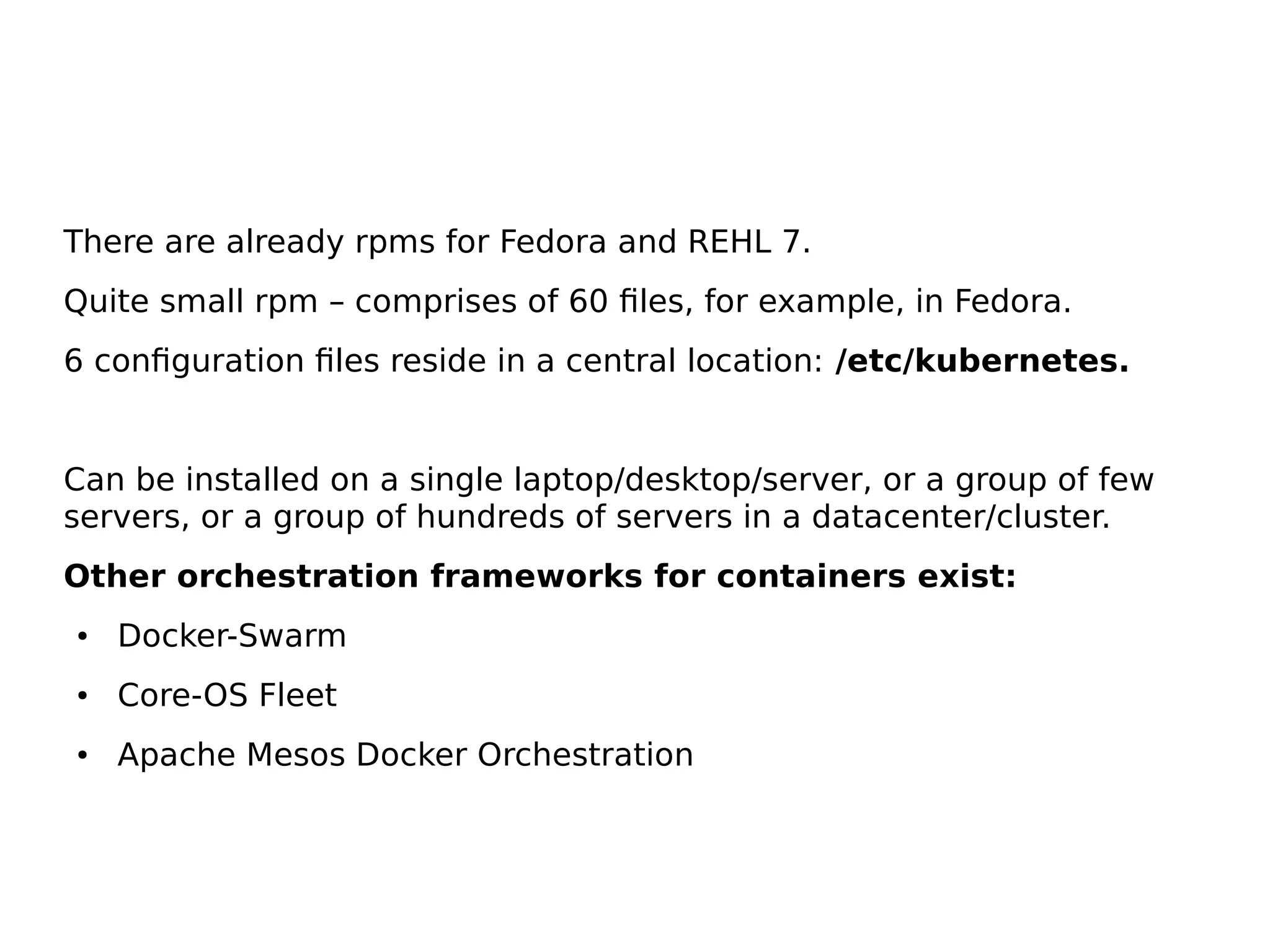 There are already rpms for Fedora and REHL 7.
Quite small rpm – comprises of 60 files, for example, in Fedora.
6 configuration files reside in a central location: /etc/kubernetes.
Can be installed on a single laptop/desktop/server, or a group of few
servers, or a group of hundreds of servers in a datacenter/cluster.
Other orchestration frameworks for containers exist:
● Docker-Swarm
● Core-OS Fleet
● Apache Mesos Docker Orchestration
 