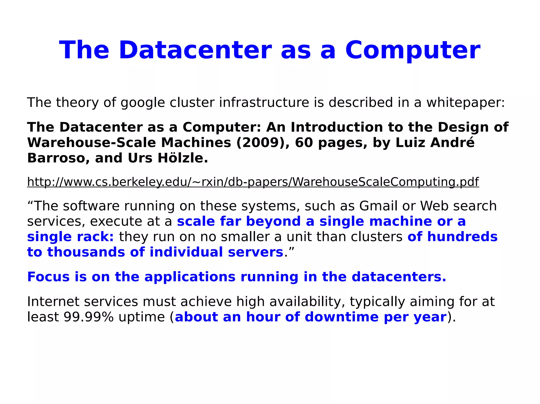 The Datacenter as a Computer
The theory of google cluster infrastructure is described in a whitepaper:
The Datacenter as a Computer: An Introduction to the Design of
Warehouse-Scale Machines (2009), 60 pages, by Luiz André
Barroso, and Urs Hölzle.
http://www.cs.berkeley.edu/~rxin/db-papers/WarehouseScaleComputing.pdf
“The software running on these systems, such as Gmail or Web search
services, execute at a scale far beyond a single machine or a
single rack: they run on no smaller a unit than clusters of hundreds
to thousands of individual servers.”
Focus is on the applications running in the datacenters.
Internet services must achieve high availability, typically aiming for at
least 99.99% uptime (about an hour of downtime per year).
 