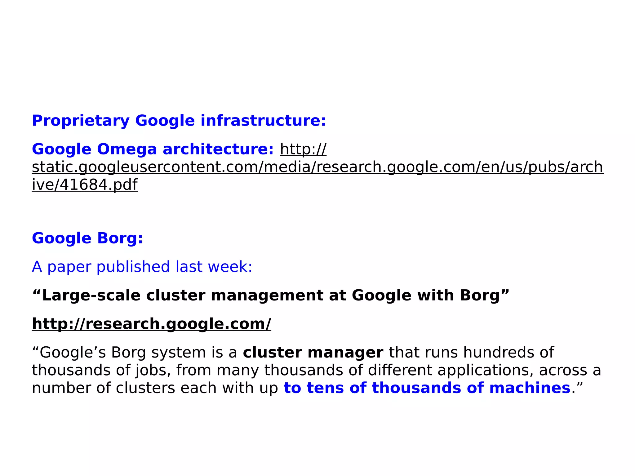 Proprietary Google infrastructure:
Google Omega architecture: http://
static.googleusercontent.com/media/research.google.com/en/us/pubs/arch
ive/41684.pdf
Google Borg:
A paper published last week:
“Large-scale cluster management at Google with Borg”
http://research.google.com/
“Google’s Borg system is a cluster manager that runs hundreds of
thousands of jobs, from many thousands of different applications, across a
number of clusters each with up to tens of thousands of machines.”
 