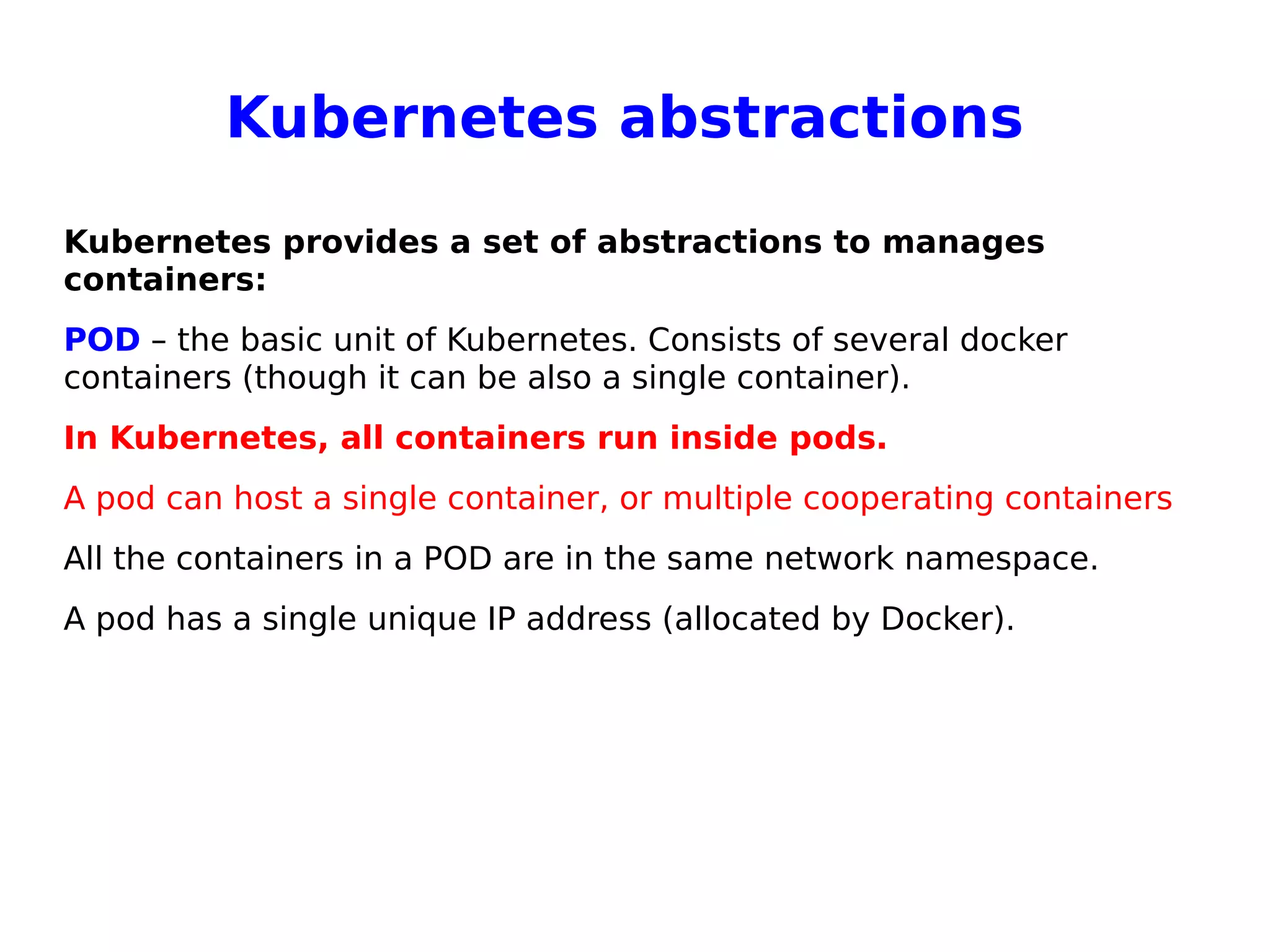 Kubernetes abstractions
Kubernetes provides a set of abstractions to manages
containers:
POD – the basic unit of Kubernetes. Consists of several docker
containers (though it can be also a single container).
In Kubernetes, all containers run inside pods.
A pod can host a single container, or multiple cooperating containers
All the containers in a POD are in the same network namespace.
A pod has a single unique IP address (allocated by Docker).
 
