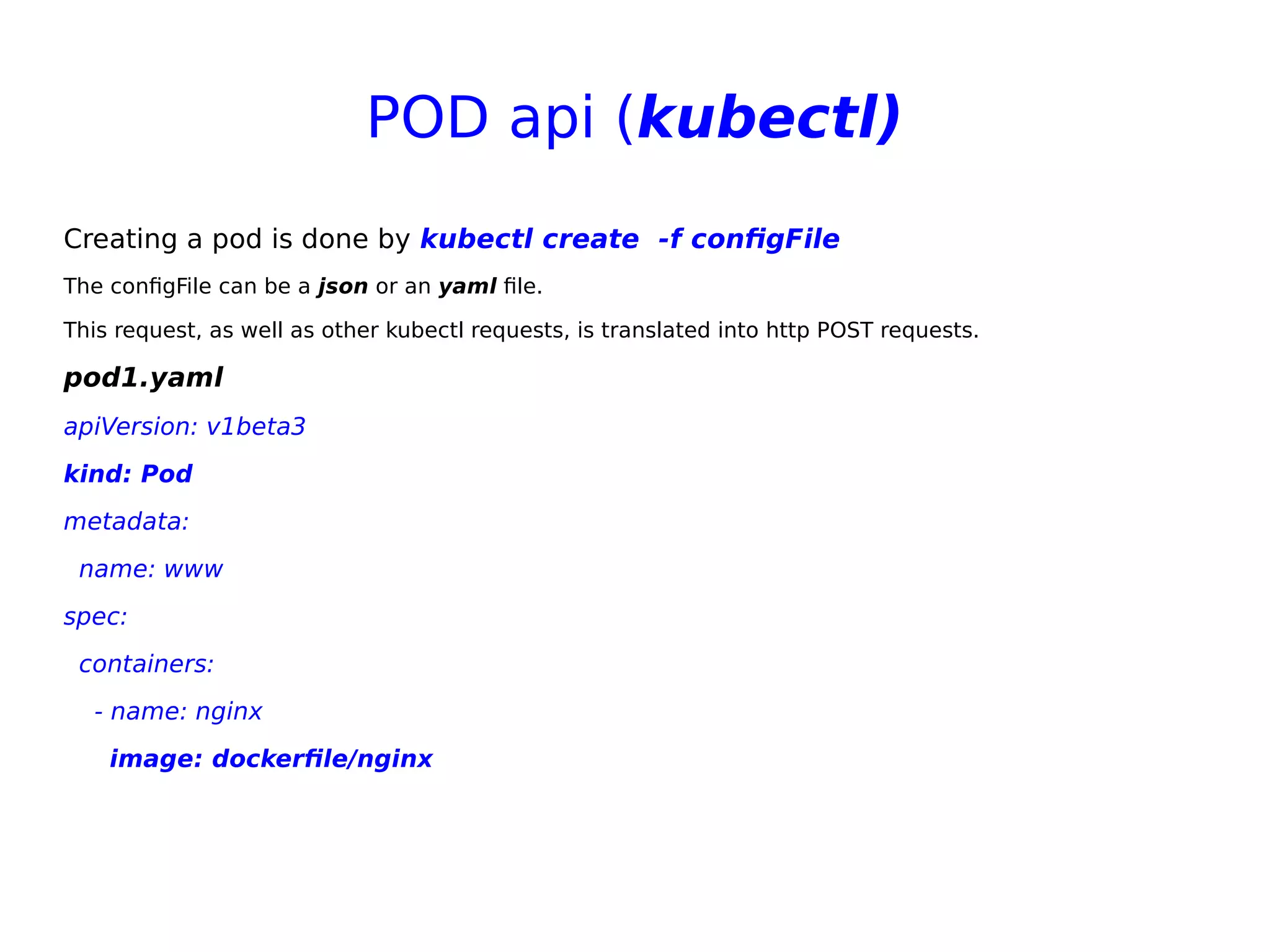 POD api (kubectl)
Creating a pod is done by kubectl create  -f configFile
The configFile can be a json or an yaml file.
This request, as well as other kubectl requests, is translated into http POST requests.
pod1.yaml
apiVersion: v1beta3
kind: Pod
metadata:
name: www
spec:
containers:
- name: nginx
image: dockerfile/nginx
 