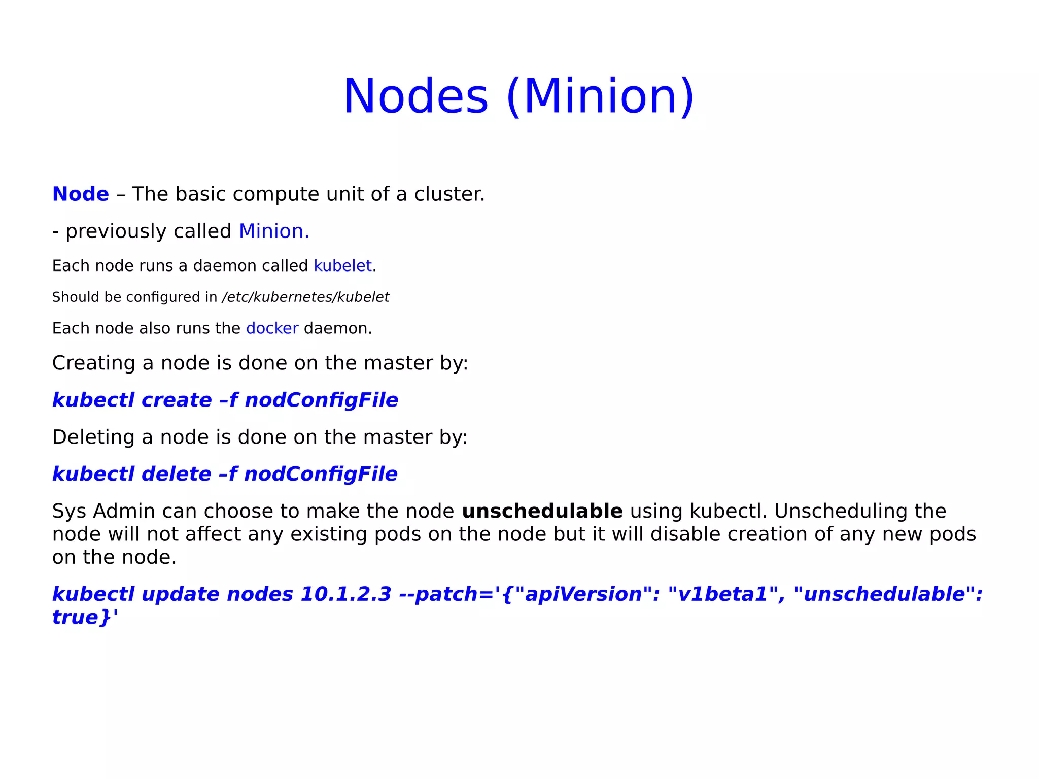 Nodes (Minion)
Node – The basic compute unit of a cluster.
- previously called Minion.
Each node runs a daemon called kubelet.
Should be configured in /etc/kubernetes/kubelet
Each node also runs the docker daemon.
Creating a node is done on the master by:
kubectl create –f nodConfigFile
Deleting a node is done on the master by:
kubectl delete –f nodConfigFile
Sys Admin can choose to make the node unschedulable using kubectl. Unscheduling the
node will not affect any existing pods on the node but it will disable creation of any new pods
on the node.
kubectl update nodes 10.1.2.3 --patch='{"apiVersion": "v1beta1", "unschedulable":
true}'
 