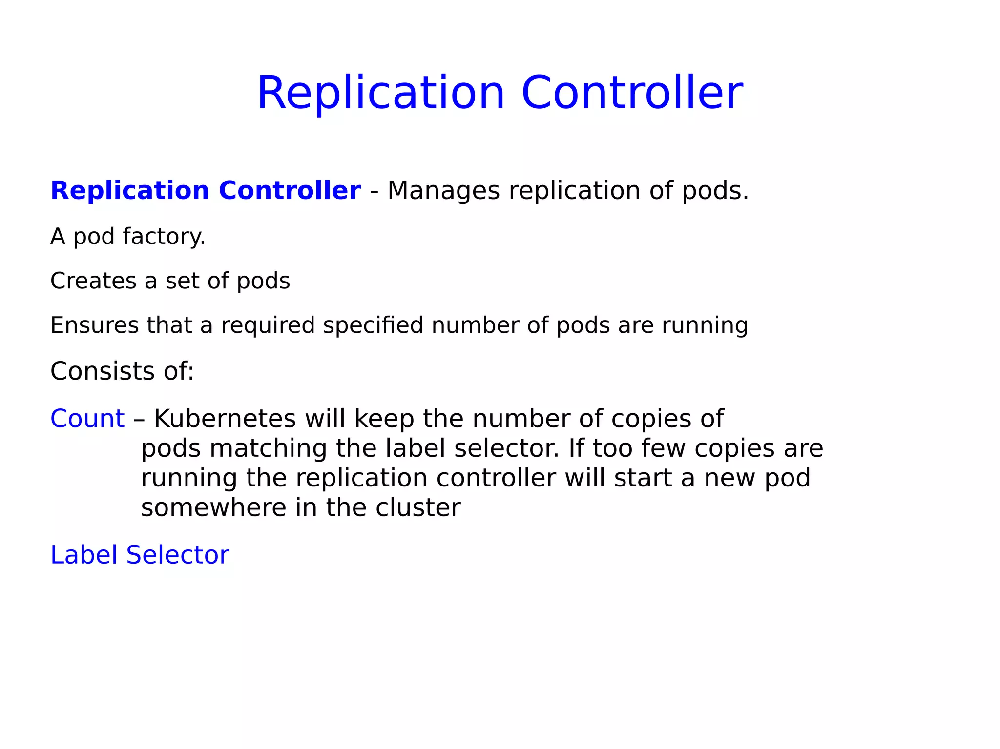 Replication Controller
Replication Controller - Manages replication of pods. 
A pod factory.
Creates a set of pods
Ensures that a required specified number of pods are running
Consists of:
Count – Kubernetes will keep the number of copies of
pods matching the label selector. If too few copies are
running the replication controller will start a new pod
somewhere in the cluster
Label Selector
 