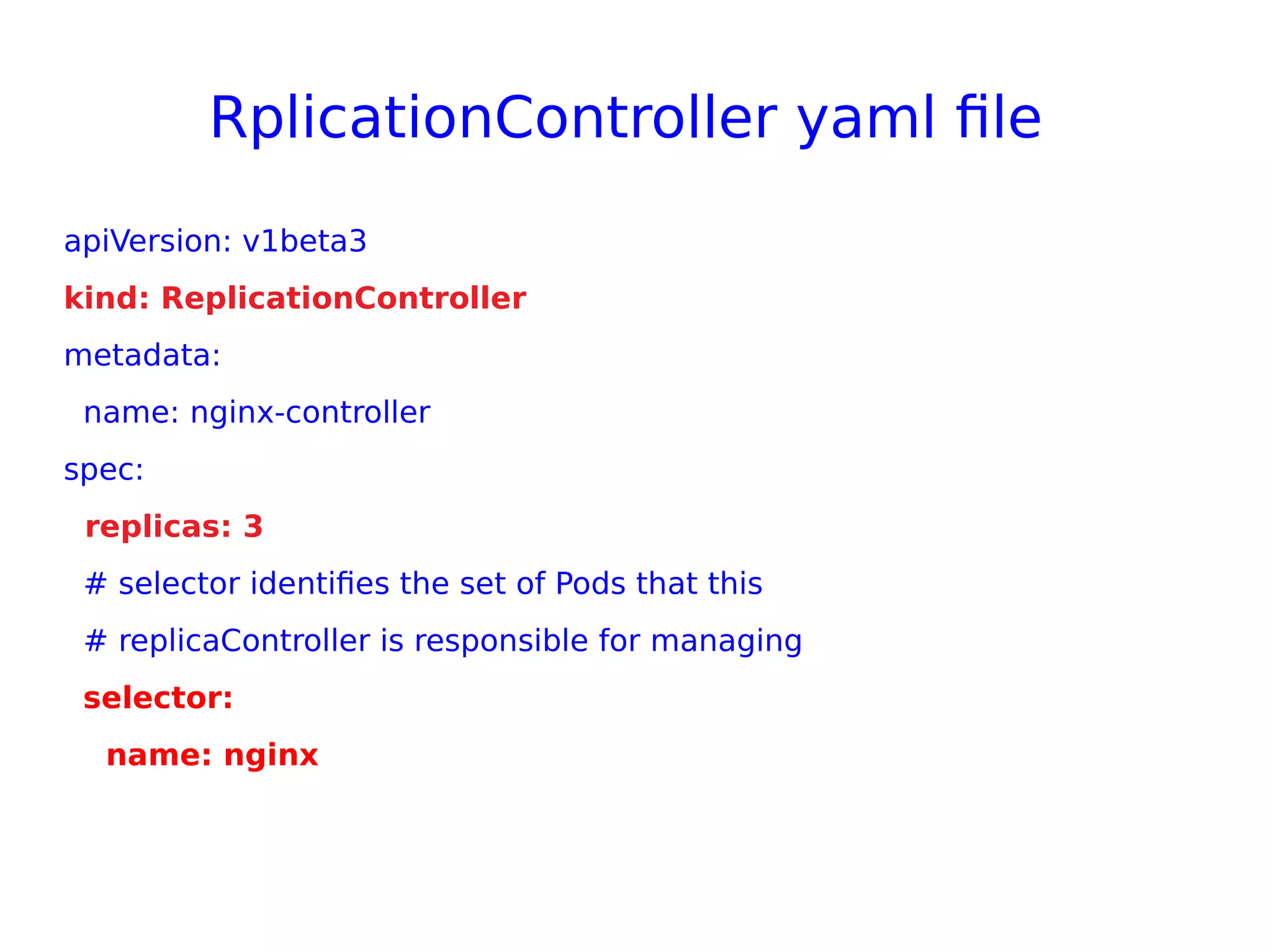 RplicationController yaml file
apiVersion: v1beta3
kind: ReplicationController
metadata:
name: nginx-controller
spec:
replicas: 3
# selector identifies the set of Pods that this
# replicaController is responsible for managing
selector:
name: nginx
 