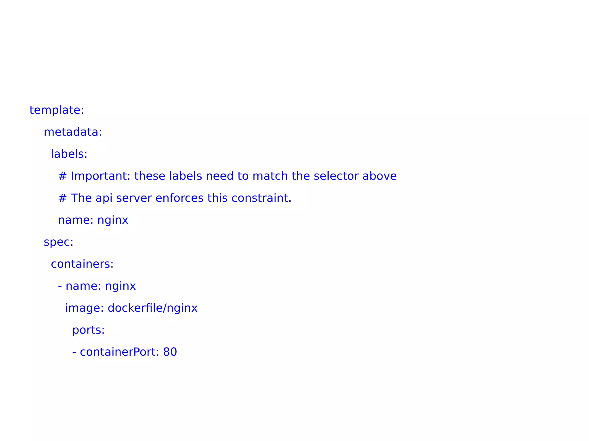 template:
metadata:
labels:
# Important: these labels need to match the selector above
# The api server enforces this constraint.
name: nginx
spec:
containers:
- name: nginx
image: dockerfile/nginx
ports:
- containerPort: 80
 