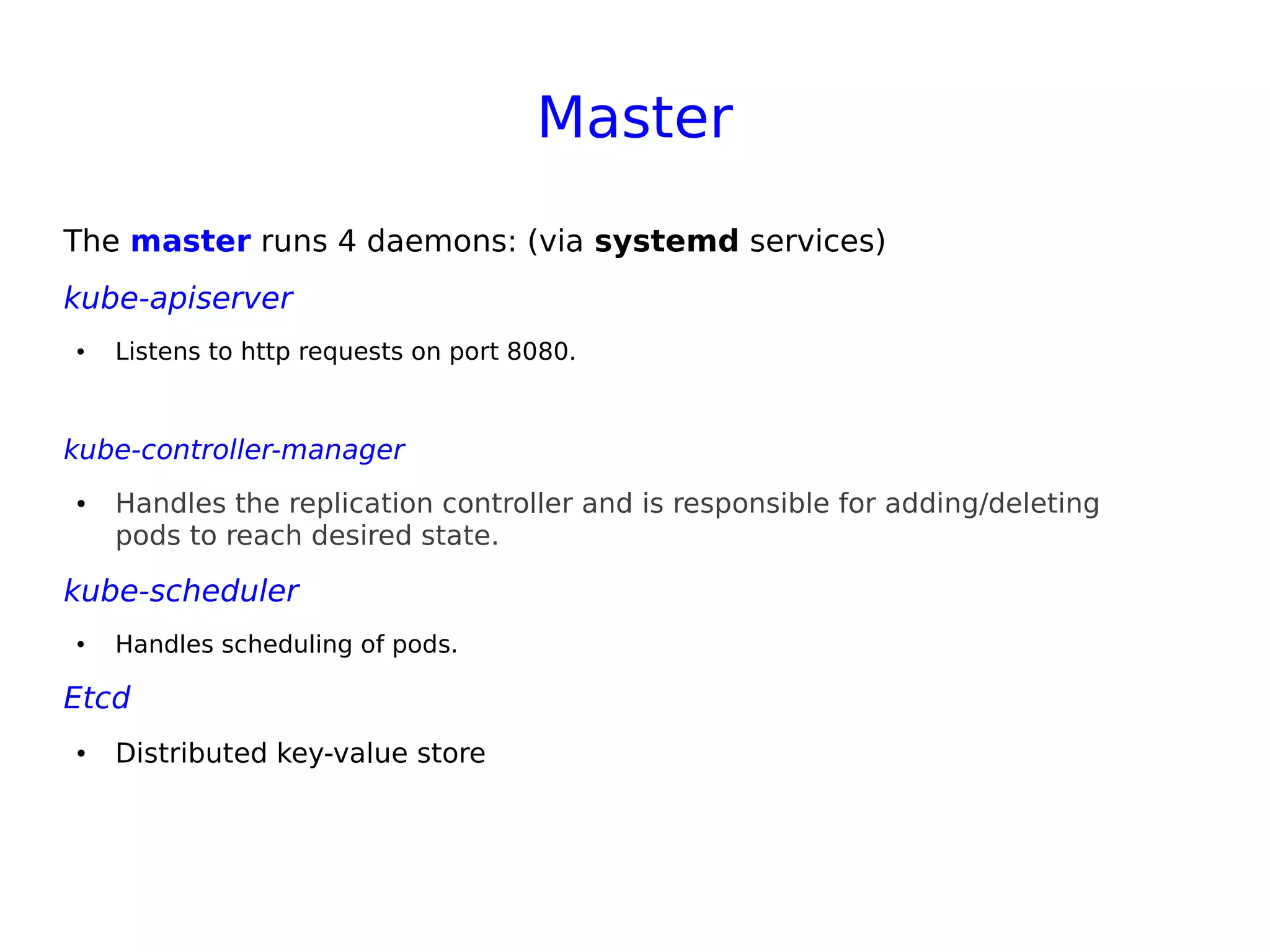 Master
The master runs 4 daemons: (via systemd services)
kube-apiserver
● Listens to http requests on port 8080.
kube-controller-manager
● Handles the replication controller and is responsible for adding/deleting
pods to reach desired state.
kube-scheduler
● Handles scheduling of pods.
Etcd
● Distributed key-value store
 