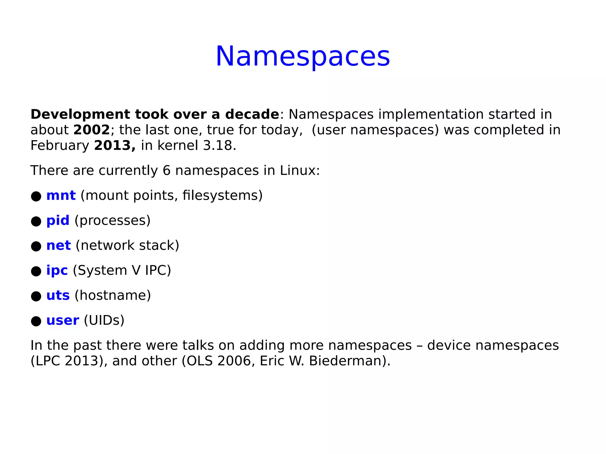 Namespaces
Development took over a decade: Namespaces implementation started in
about 2002; the last one, true for today, (user namespaces) was completed in
February 2013, in kernel 3.18.
There are currently 6 namespaces in Linux:
● mnt (mount points, filesystems)
● pid (processes)
● net (network stack)
● ipc (System V IPC)
● uts (hostname)
● user (UIDs)
In the past there were talks on adding more namespaces – device namespaces
(LPC 2013), and other (OLS 2006, Eric W. Biederman).
 