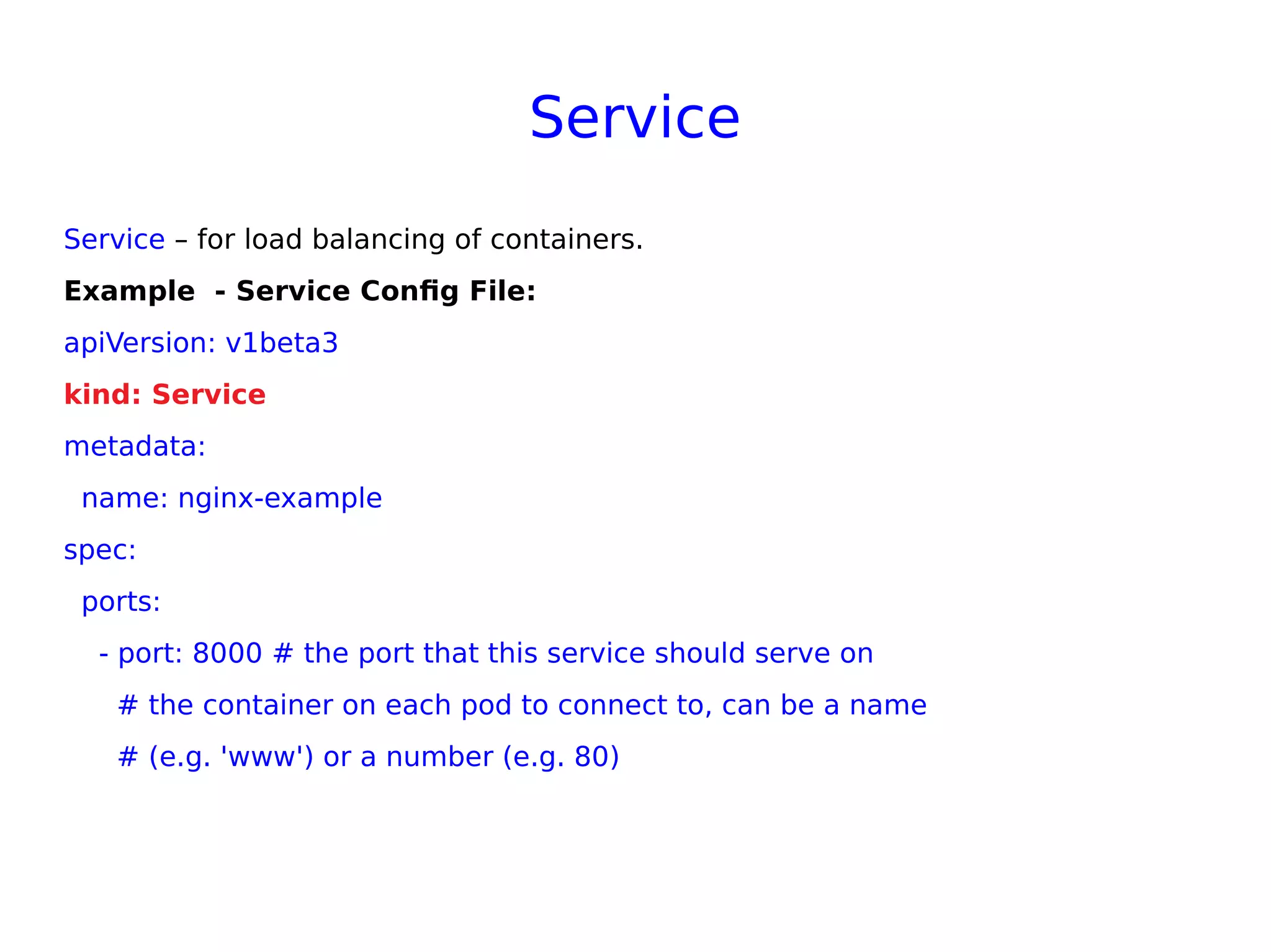 Service
Service – for load balancing of containers.
Example - Service Config File:
apiVersion: v1beta3
kind: Service
metadata:
name: nginx-example
spec:
ports:
- port: 8000 # the port that this service should serve on
# the container on each pod to connect to, can be a name
# (e.g. 'www') or a number (e.g. 80)
 
