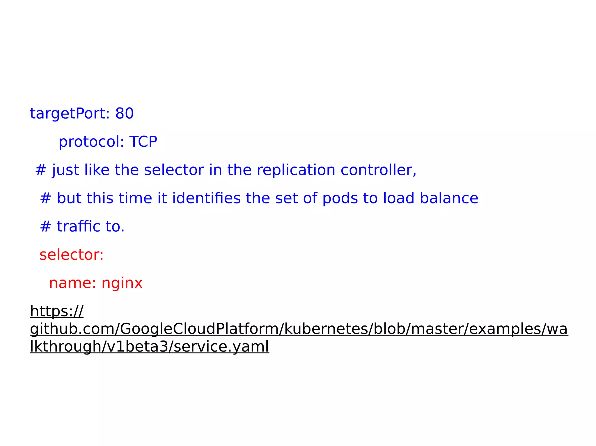 targetPort: 80
protocol: TCP
# just like the selector in the replication controller,
# but this time it identifies the set of pods to load balance
# traffic to.
selector:
name: nginx
https://
github.com/GoogleCloudPlatform/kubernetes/blob/master/examples/wa
lkthrough/v1beta3/service.yaml
 