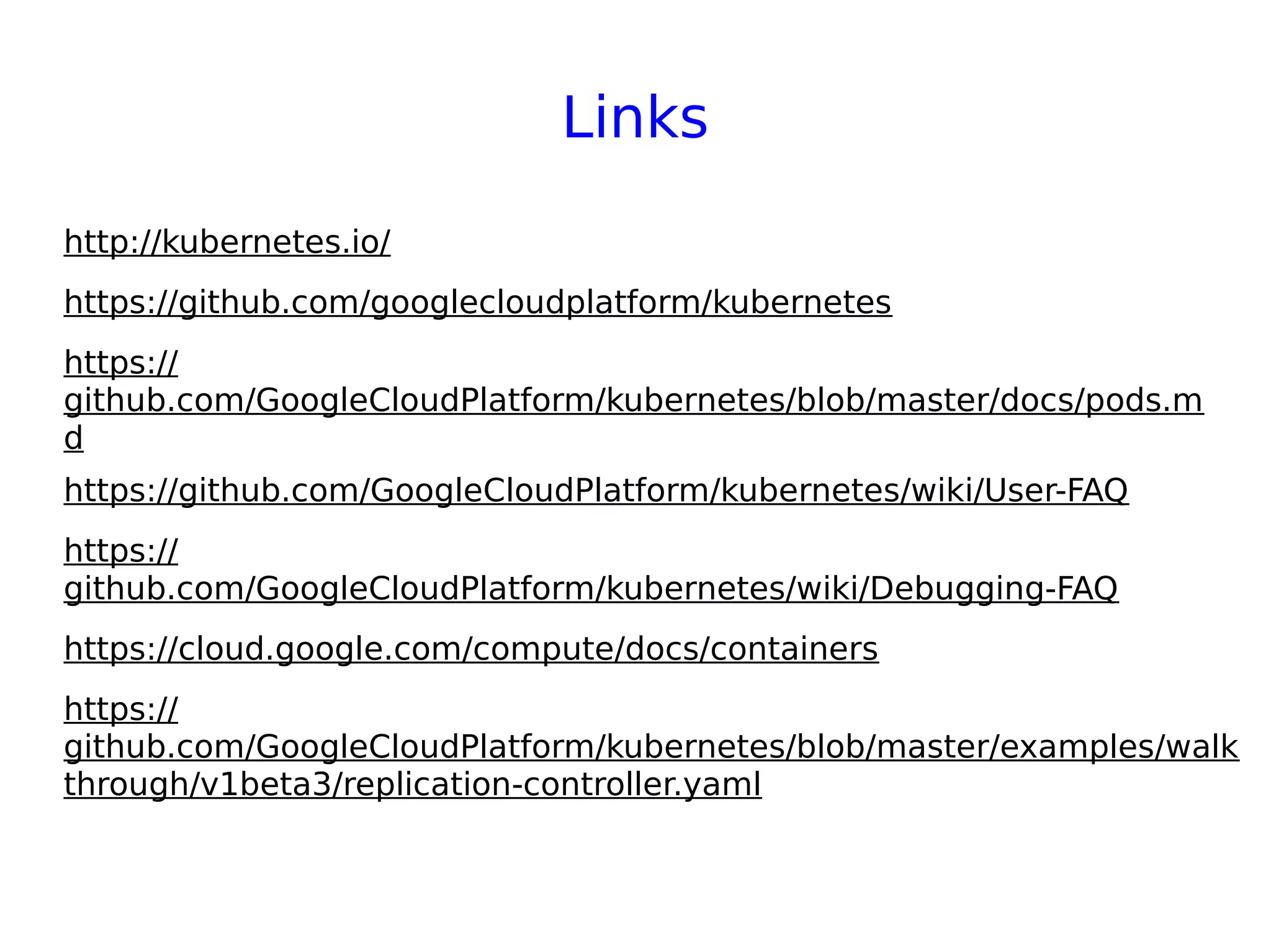 Links
http://kubernetes.io/
https://github.com/googlecloudplatform/kubernetes
https://
github.com/GoogleCloudPlatform/kubernetes/blob/master/docs/pods.m
d
https://github.com/GoogleCloudPlatform/kubernetes/wiki/User-FAQ
https://
github.com/GoogleCloudPlatform/kubernetes/wiki/Debugging-FAQ
https://cloud.google.com/compute/docs/containers
https://
github.com/GoogleCloudPlatform/kubernetes/blob/master/examples/walk
through/v1beta3/replication-controller.yaml
 