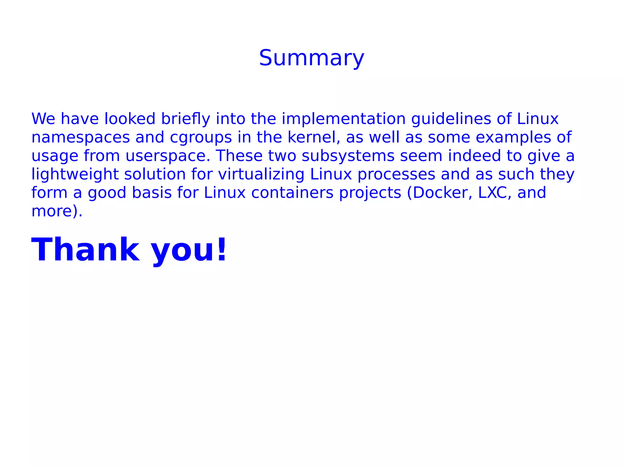 Summary
We have looked briefly into the implementation guidelines of Linux
namespaces and cgroups in the kernel, as well as some examples of
usage from userspace. These two subsystems seem indeed to give a
lightweight solution for virtualizing Linux processes and as such they
form a good basis for Linux containers projects (Docker, LXC, and
more).
Thank you!
 