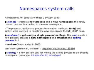 Namespaces system calls
Namespaces API consists of these 3 system calls:
● clone() - creates a new process and a new namespace; the newly
created process is attached to the new namespace.
– The process creation and process termination methods, fork() and
exit(), were patched to handle the new namespace CLONE_NEW* flags.
● unshare() – gets only a single parameter, flags. Does not create a
new process; creates a new namespace and attaches the calling
process to it.
– unshare() was added in 2005.
see “new system call, unshare” : http://lwn.net/Articles/135266
● setns() - a new system call, for joining the calling process to an existing
namespace; prototype: int setns(int fd, int nstype);
 