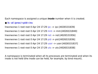 Each namespace is assigned a unique inode number when it is created.
● ls -al /proc/<pid>/ns
lrwxrwxrwx 1 root root 0 Apr 24 17:29 ipc -> ipc:[4026531839]
lrwxrwxrwx 1 root root 0 Apr 24 17:29 mnt -> mnt:[4026531840]
lrwxrwxrwx 1 root root 0 Apr 24 17:29 net -> net:[4026531956]
lrwxrwxrwx 1 root root 0 Apr 24 17:29 pid -> pid:[4026531836]
lrwxrwxrwx 1 root root 0 Apr 24 17:29 user -> user:[4026531837]
lrwxrwxrwx 1 root root 0 Apr 24 17:29 uts -> uts:[4026531838]
A namespace is terminated when all its processes are terminated and when its
inode is not held (the inode can be held, for example, by bind mount).
 