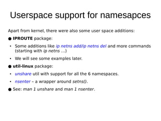 Userspace support for namesapces
Apart from kernel, there were also some user space additions:
● IPROUTE package:
● Some additions like ip netns add/ip netns del and more commands
(starting with ip netns …)
● We will see some examples later.
● util-linux package:
● unshare util with support for all the 6 namespaces.
● nsenter – a wrapper around setns().
● See: man 1 unshare and man 1 nsenter.
 
