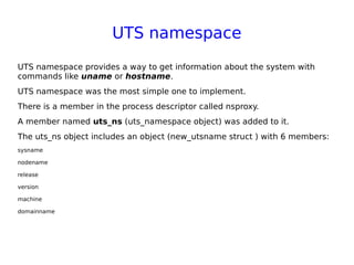 UTS namespace
UTS namespace provides a way to get information about the system with
commands like uname or hostname.
UTS namespace was the most simple one to implement.
There is a member in the process descriptor called nsproxy.
A member named uts_ns (uts_namespace object) was added to it.
The uts_ns object includes an object (new_utsname struct ) with 6 members:
sysname
nodename
release
version
machine
domainname
 