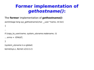 Former implementation of
gethostname():
The former implementation of gethostname():
asmlinkage long sys_gethostname(char __user *name, int len)
{
..
if (copy_to_user(name, system_utsname.nodename, i))
... errno = -EFAULT;
}
(system_utsname is a global)
kernel/sys.c, Kernel v2.6.11.5
 