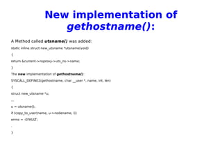 New implementation of
gethostname():
A Method called utsname() was added:
static inline struct new_utsname *utsname(void)
{
return &current->nsproxy->uts_ns->name;
}
The new implementation of gethostname():
SYSCALL_DEFINE2(gethostname, char __user *, name, int, len)
{
struct new_utsname *u;
...
u = utsname();
if (copy_to_user(name, u->nodename, i))
errno = -EFAULT;
.
}
 