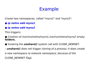 Example
Create two namespaces, called "myns1" and "myns2":
● ip netns add myns1
● ip netns add myns2
This triggers:
● Creation of /var/run/netns/myns1,/var/run/netns/myns2 empty
folders.
● Invoking the unshare() system call with CLONE_NEWNET.
– unshare() does not trigger cloning of a process; it does create
a new namespace (a network namespace, because of the
CLONE_NEWNET flag).
 