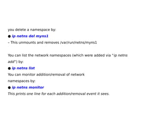 you delete a namespace by:
● ip netns del myns1
– This unmounts and removes /var/run/netns/myns1
You can list the network namespaces (which were added via “ip netns
add”) by:
● ip netns list
You can monitor addition/removal of network
namespaces by:
● ip netns monitor
This prints one line for each addition/removal event it sees.
 