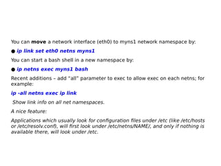 You can move a network interface (eth0) to myns1 network namespace by:
● ip link set eth0 netns myns1
You can start a bash shell in a new namespace by:
● ip netns exec myns1 bash
Recent additions – add “all” parameter to exec to allow exec on each netns; for
example:
ip -all netns exec ip link
Show link info on all net namespaces.
A nice feature:
Applications which usually look for configuration files under /etc (like /etc/hosts
or /etc/resolv.conf), will first look under /etc/netns/NAME/, and only if nothing is
available there, will look under /etc.
 