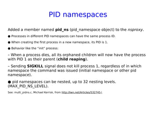 PID namespaces
Added a member named pid_ns (pid_namespace object) to the nsproxy.
● Processes in different PID namespaces can have the same process ID.
● When creating the first process in a new namespace, its PID is 1.
● Behavior like the “init” process:
– When a process dies, all its orphaned children will now have the process
with PID 1 as their parent (child reaping).
– Sending SIGKILL signal does not kill process 1, regardless of in which
namespace the command was issued (initial namespace or other pid
namespace).
● pid namespaces can be nested, up to 32 nesting levels.
(MAX_PID_NS_LEVEL).
See: multi_pidns.c, Michael Kerrisk, from http://lwn.net/Articles/532745 /.
 