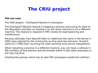 The CRIU project
PID use case
The CRIU project - Checkpoint-Restore In Userspace
The Checkpoint-Restore feature is stopping a process and saving its state to
the filesystem and later on starting it on the same machine or on a different
machine. This feature is required in HPC mostly for load balancing and
maintenance.
Previous attempts from OpenVZ folks to implement the same in the kernel in
2005 were rejected by the community as they were too intrusive. (A patch
series of 17,000 lines, touching the most sensitive linux kernel subsystems).
When restarting a process in a different machine, you can have a collision in
PID numbers of that process and the threads within it with other processes in
the new machine.
Creating the process which has its own PID namespace avoids this collision.
 