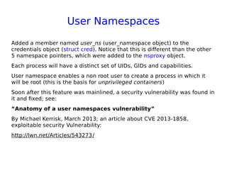 User Namespaces
Added a member named user_ns (user_namespace object) to the
credentials object (struct cred). Notice that this is different than the other
5 namespace pointers, which were added to the nsproxy object.
Each process will have a distinct set of UIDs, GIDs and capabilities.
User namespace enables a non root user to create a process in which it
will be root (this is the basis for unprivileged containers)
Soon after this feature was mainlined, a security vulnerability was found in
it and fixed; see:
“Anatomy of a user namespaces vulnerability”
By Michael Kerrisk, March 2013; an article about CVE 2013-1858,
exploitable security Vulnerability:
http://lwn.net/Articles/543273/
 