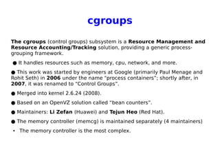 cgroups
The cgroups (control groups) subsystem is a Resource Management and
Resource Accounting/Tracking solution, providing a generic process-
grouping framework.
● It handles resources such as memory, cpu, network, and more.
● This work was started by engineers at Google (primarily Paul Menage and
Rohit Seth) in 2006 under the name "process containers”; shortly after, in
2007, it was renamed to “Control Groups”.
● Merged into kernel 2.6.24 (2008).
● Based on an OpenVZ solution called “bean counters”.
● Maintainers: Li Zefan (Huawei) and Tejun Heo (Red Hat).
● The memory controller (memcg) is maintained separately (4 maintainers)
● The memory controller is the most complex.
 