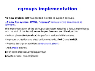 cgroups implementation
No new system call was needed in order to support cgroups.
– A new file system (VFS), "cgroup“ (also referred sometimes as
cgroupfs).
The implementation of the cgroups subsystem required a few, simple hooks
into the rest of the kernel, none in performance-critical paths:
– In boot phase (init/main.c) to perform various initializations.
– In process creation and destruction methods, fork() and exit().
– Process descriptor additions (struct task_struct)
– Add procfs entries:
● For each process: /proc/pid/cgroup.
● System-wide: /proc/cgroups
 
