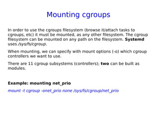 Mounting cgroups
In order to use the cgroups filesystem (browse it/attach tasks to
cgroups, etc) it must be mounted, as any other filesystem. The cgroup
filesystem can be mounted on any path on the filesystem. Systemd
uses /sys/fs/cgroup.
When mounting, we can specify with mount options (-o) which cgroup
controllers we want to use.
There are 11 cgroup subsystems (controllers); two can be built as
modules.
Example: mounting net_prio
mount -t cgroup -onet_prio none /sys/fs/cgroup/net_prio
 