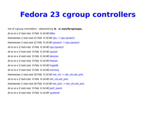Fedora 23 cgroup controllers
list of cgroup controllers - obtained by ls -a /sys/fs/cgroups,
dr-xr-xr-x 2 root root 0 Feb 6 14:40 blkio
lrwxrwxrwx 1 root root 11 Feb 6 14:40 cpu -> cpu,cpuacct
lrwxrwxrwx 1 root root 11 Feb 6 14:40 cpuacct -> cpu,cpuacct
dr-xr-xr-x 2 root root 0 Feb 6 14:40 cpu,cpuacct
dr-xr-xr-x 2 root root 0 Feb 6 14:40 cpuset
dr-xr-xr-x 4 root root 0 Feb 6 14:40 devices
dr-xr-xr-x 2 root root 0 Feb 6 14:40 freezer
dr-xr-xr-x 2 root root 0 Feb 6 14:40 hugetlb
dr-xr-xr-x 2 root root 0 Feb 6 14:40 memory
lrwxrwxrwx 1 root root 16 Feb 6 14:40 net_cls -> net_cls,net_prio
dr-xr-xr-x 2 root root 0 Feb 6 14:40 net_cls,net_prio
lrwxrwxrwx 1 root root 16 Feb 6 14:40 net_prio -> net_cls,net_prio
dr-xr-xr-x 2 root root 0 Feb 6 14:40 perf_event
dr-xr-xr-x 4 root root 0 Feb 6 14:40 systemd
 