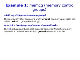 Example 1: memcg (memory control
groups)
mkdir /sys/fs/cgroup/memory/group0
The tasks entry that is created under group0 is empty (processes are
called tasks in cgroup terminology).
echo $$ > /sys/fs/cgroup/memory/group0/tasks
The $$ pid (current bash shell process) is moved from the memory
controller in which it resides into group0 memory controller.
 