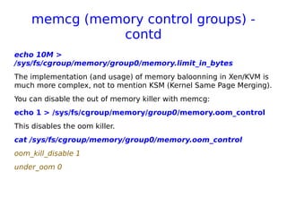 memcg (memory control groups) -
contd
echo 10M >
/sys/fs/cgroup/memory/group0/memory.limit_in_bytes
The implementation (and usage) of memory baloonning in Xen/KVM is
much more complex, not to mention KSM (Kernel Same Page Merging).
You can disable the out of memory killer with memcg:
echo 1 > /sys/fs/cgroup/memory/group0/memory.oom_control
This disables the oom killer.
cat /sys/fs/cgroup/memory/group0/memory.oom_control
oom_kill_disable 1
under_oom 0
 