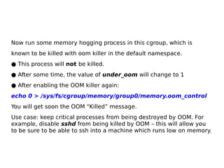 Now run some memory hogging process in this cgroup, which is
known to be killed with oom killer in the default namespace.
● This process will not be killed.
● After some time, the value of under_oom will change to 1
● After enabling the OOM killer again:
echo 0 > /sys/fs/cgroup/memory/group0/memory.oom_control
You will get soon the OOM “Killed” message.
Use case: keep critical processes from being destroyed by OOM. For
example, disable sshd from being killed by OOM – this will allow you
to be sure to be able to ssh into a machine which runs low on memory.
 