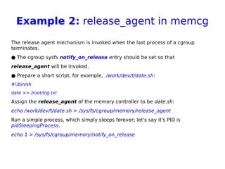Example 2: release_agent in memcg
The release agent mechanism is invoked when the last process of a cgroup
terminates.
● The cgroup sysfs notify_on_release entry should be set so that
release_agent will be invoked.
● Prepare a short script, for example, /work/dev/t/date.sh:
#!/bin/sh
date >> /root/log.txt
Assign the release_agent of the memory controller to be date.sh:
echo /work/dev/t/date.sh > /sys/fs/cgroup/memory/release_agent
Run a simple process, which simply sleeps forever; let's say it's PID is
pidSleepingProcess.
echo 1 > /sys/fs/cgroup/memory/notify_on_release
 